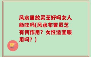 风水里放灵芝好吗女人能吃吗(风水布置灵芝有何作用？女性适宜服用吗？)