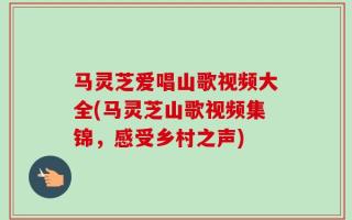 马灵芝爱唱山歌视频大全(马灵芝山歌视频集锦，感受乡村之声)