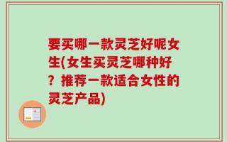 要买哪一款灵芝好呢女生(女生买灵芝哪种好？推荐一款适合女性的灵芝产品)
