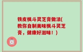 铁皮枫斗灵芝膏做法(教你自制美味枫斗灵芝膏，健康好滋味！)
