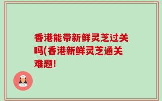 香港能带新鲜灵芝过关吗(香港新鲜灵芝通关难题!