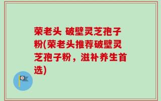 荣老头 破壁灵芝孢子粉(荣老头推荐破壁灵芝孢子粉，滋补养生首选)