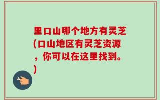 里口山哪个地方有灵芝(口山地区有灵芝资源，你可以在这里找到。)