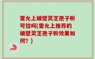 雷允上破壁灵芝孢子粉可信吗(雷允上推荐的破壁灵芝孢子粉效果如何？)