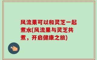 风流果可以和灵芝一起煮水(风流果与灵芝共煮，开启健康之旅)