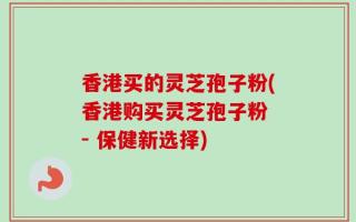 香港买的灵芝孢子粉(香港购买灵芝孢子粉 - 保健新选择)