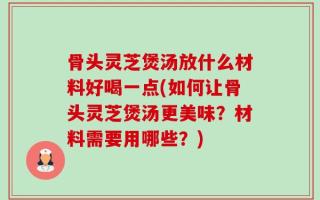 骨头灵芝煲汤放什么材料好喝一点(如何让骨头灵芝煲汤更美味？材料需要用哪些？)