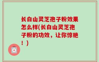 长白山灵芝孢子粉效果怎么样(长白山灵芝孢子粉的功效，让你惊艳！)