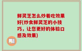 鲜灵芝怎么炒着吃效果好(炒食鲜灵芝的小技巧，让您更好的体验口感及效果)