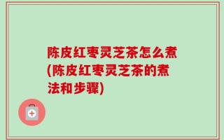 陈皮红枣灵芝茶怎么煮(陈皮红枣灵芝茶的煮法和步骤)