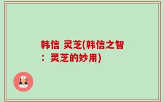 韩信 灵芝(韩信之智：灵芝的妙用)