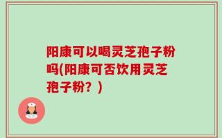 阳康可以喝灵芝孢子粉吗(阳康可否饮用灵芝孢子粉？)