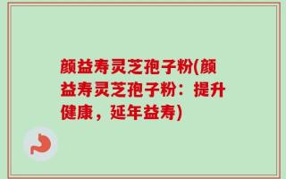 颜益寿灵芝孢子粉(颜益寿灵芝孢子粉：提升健康，延年益寿)