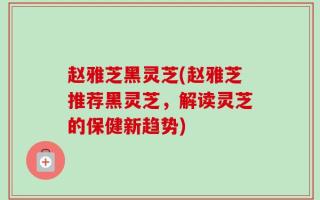 赵雅芝黑灵芝(赵雅芝推荐黑灵芝，解读灵芝的保健新趋势)