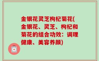 金银花灵芝枸杞菊花(金银花、灵芝、枸杞和菊花的组合功效：调理健康、美容养颜)