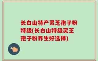 长白山特产灵芝孢子粉特级(长白山特级灵芝孢子粉养生好选择)