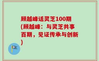顾越峰话灵芝100期(顾越峰：与灵芝共事百期，见证传承与创新)
