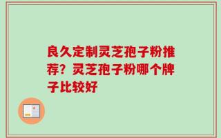 良久定制灵芝孢子粉推荐？灵芝孢子粉哪个牌子比较好