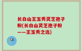 长白山王玉秀灵芝孢子粉(长白山灵芝孢子粉——王玉秀之选)