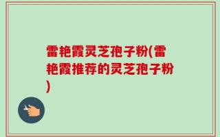 雷艳霞灵芝孢子粉(雷艳霞推荐的灵芝孢子粉)
