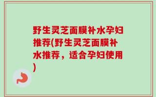 野生灵芝面膜补水孕妇推荐(野生灵芝面膜补水推荐，适合孕妇使用)