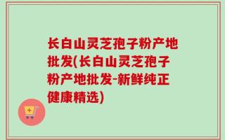 长白山灵芝孢子粉产地批发(长白山灵芝孢子粉产地批发-新鲜纯正健康精选)