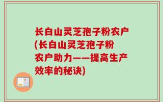 长白山灵芝孢子粉农户(长白山灵芝孢子粉 农户助力——提高生产效率的秘诀)