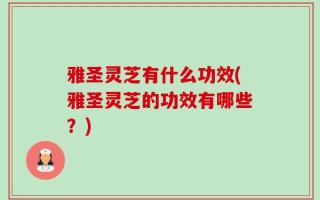 雅圣灵芝有什么功效(雅圣灵芝的功效有哪些？)