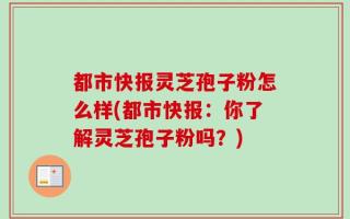 都市快报灵芝孢子粉怎么样(都市快报：你了解灵芝孢子粉吗？)