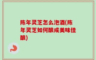 陈年灵芝怎么泡酒(陈年灵芝如何酿成美味佳酿)