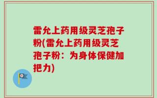 雷允上药用级灵芝孢子粉(雷允上药用级灵芝孢子粉：为身体保健加把力)