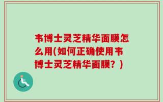 韦博士灵芝精华面膜怎么用(如何正确使用韦博士灵芝精华面膜？)