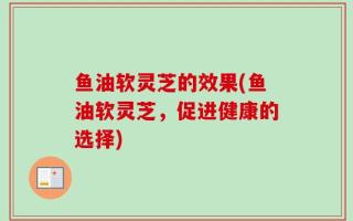 鱼油软灵芝的效果(鱼油软灵芝，促进健康的选择)