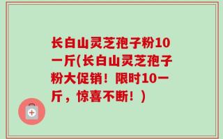 长白山灵芝孢子粉10一斤(长白山灵芝孢子粉大促销！限时10一斤，惊喜不断！)