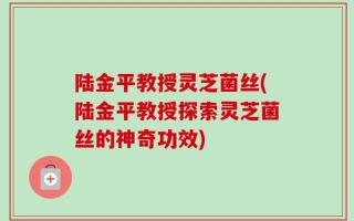 陆金平教授灵芝菌丝(陆金平教授探索灵芝菌丝的神奇功效)