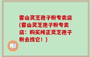 霍山灵芝孢子粉专卖店(霍山灵芝孢子粉专卖店：购买纯正灵芝孢子粉去找它！)