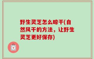 野生灵芝怎么晾干(自然风干的方法，让野生灵芝更好保存)