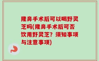 隆鼻手术后可以喝野灵芝吗(隆鼻手术后可否饮用野灵芝？须知事项与注意事项)