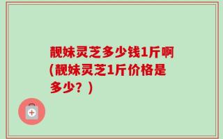 靓妹灵芝多少钱1斤啊(靓妹灵芝1斤价格是多少？)
