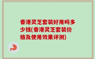 香港灵芝套装好用吗多少钱(香港灵芝套装价格及使用效果评测)