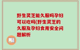 野生灵芝能久服吗孕妇可以吃吗(野生灵芝的久服及孕妇食用安全问题解析