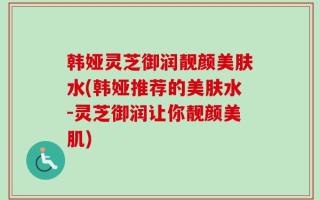 韩娅灵芝御润靓颜美肤水(韩娅推荐的美肤水-灵芝御润让你靓颜美肌)