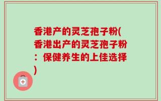 香港产的灵芝孢子粉(香港出产的灵芝孢子粉：保健养生的上佳选择)