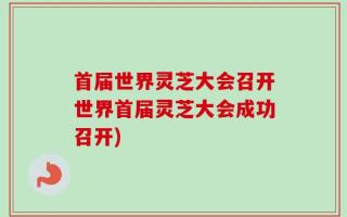 首届世界灵芝大会召开世界首届灵芝大会成功召开)