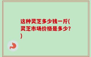 这种灵芝多少钱一斤(灵芝市场价格是多少？)