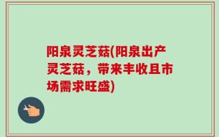 阳泉灵芝菇(阳泉出产灵芝菇，带来丰收且市场需求旺盛)