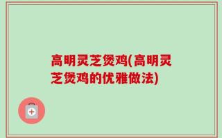 高明灵芝煲鸡(高明灵芝煲鸡的优雅做法)