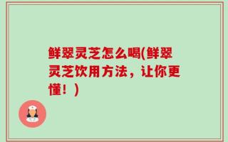 鲜翠灵芝怎么喝(鲜翠灵芝饮用方法，让你更懂！)