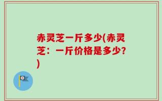赤灵芝一斤多少(赤灵芝：一斤价格是多少？)