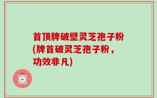 首顶牌破壁灵芝孢子粉(牌首破灵芝孢子粉，功效非凡)